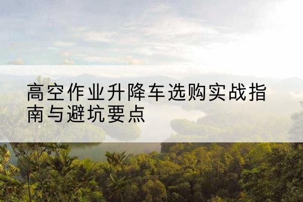 石鼓升降车怎么选-高空作业升降车选购实战指南与避坑要点