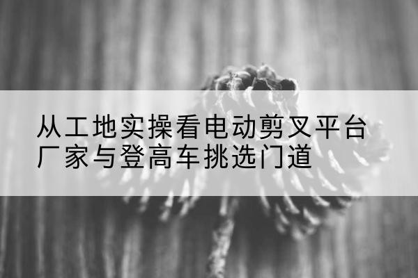 石鼓电动剪叉升降平台厂家-从工地实操看电动剪叉平台厂家与登高车挑选门道