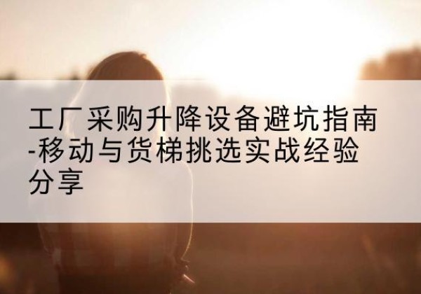 石鼓移动式升降机怎么选-工厂采购升降设备避坑指南-移动与货梯挑选实战经验分享