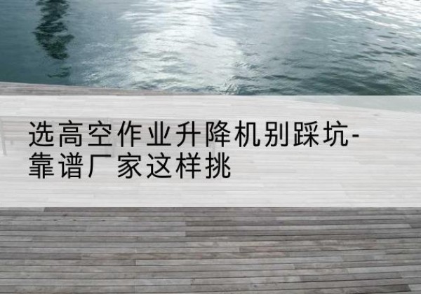 石鼓剪叉式升降机厂家-选高空作业升降机别踩坑-靠谱厂家这样挑