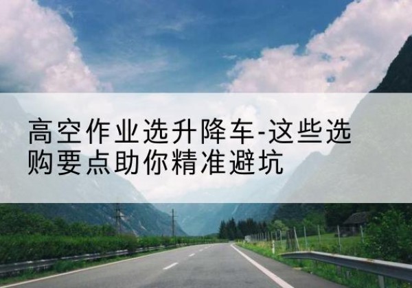石鼓升降车厂家-高空作业选升降车-这些选购要点助你*避坑