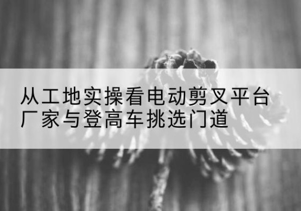 石鼓电动剪叉升降平台厂家-从工地实操看电动剪叉平台厂家与登高车挑选门道